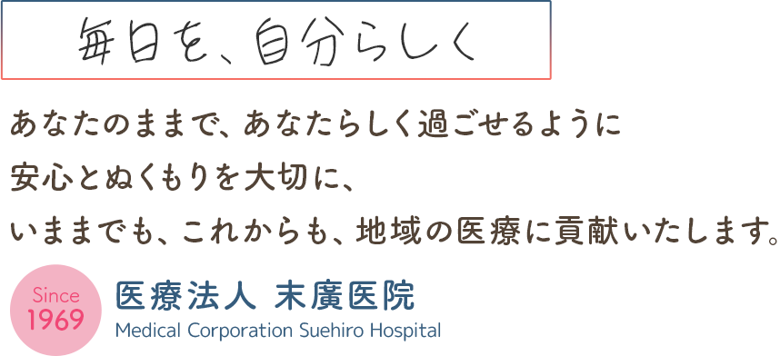 毎日を、自分らしくあなたのままで、あなたらしく過ごせるように安心とぬくもりを大切に、いままでも、これからも、地域の医療に貢献いたします
- Since 1969 -
医療法人末廣医院
Medical Corporation Suehiro Hospital